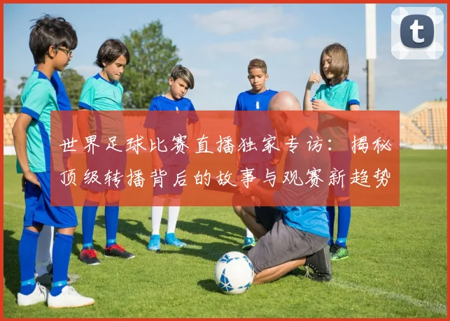 世界足球比赛直播独家专访：揭秘顶级转播背后的故事与观赛新趋势_20260609201518
