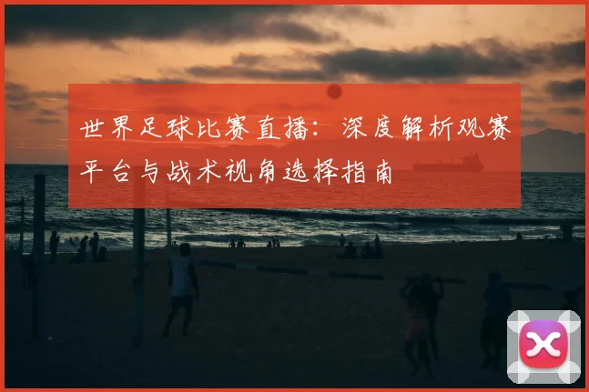 世界足球比赛直播:深度解析观赛平台与战术视角选择指南