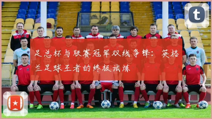 足总杯与联赛冠军双线争锋：英格兰足球王者的终极试炼