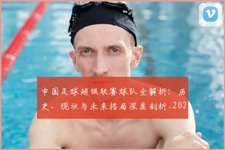 中国足球超级联赛球队全解析:历史、现状与未来格局深度剖析_20260610190319