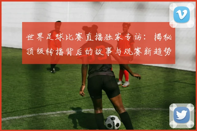 世界足球比赛直播独家专访：揭秘顶级转播背后的故事与观赛新趋势_20260609201518