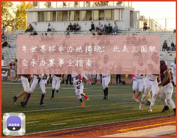 年世界杯举办地揭晓：北美三国联合承办赛事全指南