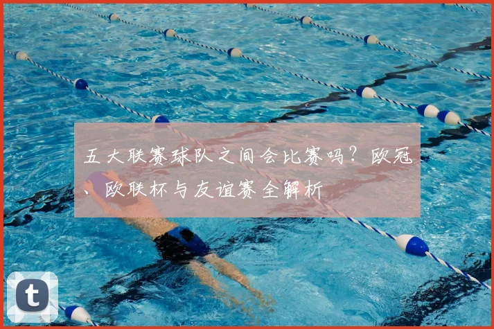 五大联赛球队之间会比赛吗？欧冠、欧联杯与友谊赛全解析